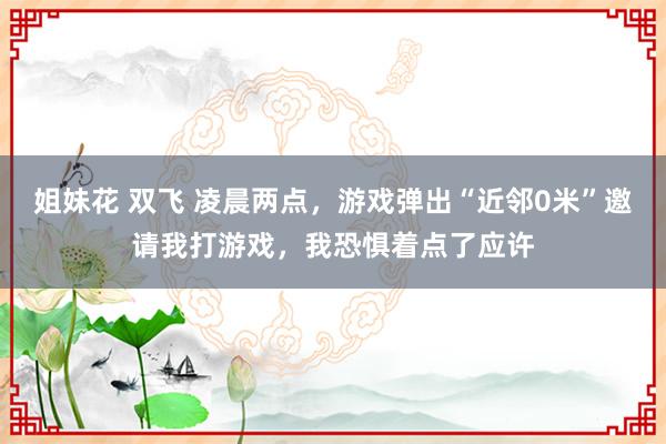 姐妹花 双飞 凌晨两点，游戏弹出“近邻0米”邀请我打游戏，我恐惧着点了应许