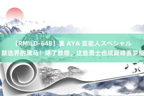 【RMILD-648】裏 AYA 芸能人スペシャル 禁选界的黑马！除了敖隐，这些勇士也成巅峰赛梦魇