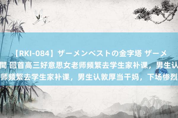 【RKI-084】ザーメンベストの金字塔 ザーメン大好き2000発 24時間 回首高三好意思女老师频繁去学生家补课，男生认敦厚当干妈，下场惨烈