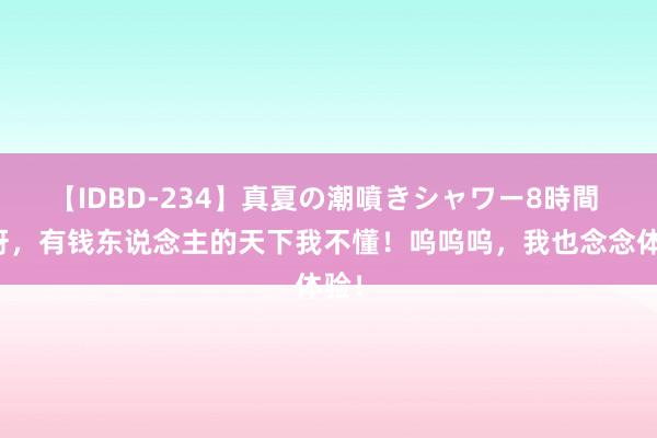 【IDBD-234】真夏の潮噴きシャワー8時間 妈呀，有钱东说念主的天下我不懂！呜呜呜，<a href=