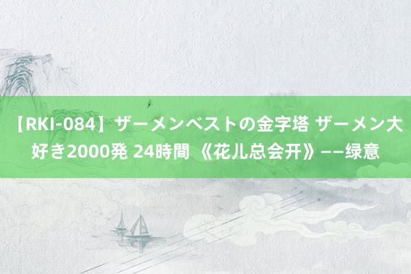 【RKI-084】ザーメンベストの金字塔 ザーメン大好き2000発 24時間 《花儿总会开》——绿意