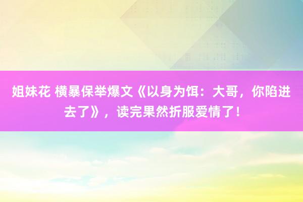 姐妹花 横暴保举爆文《以身为饵：大哥，你陷进去了》，读完果然折服爱情了！