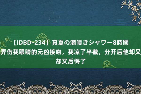 【IDBD-234】真夏の潮噴きシャワー8時間 男友和弄伤我眼睛的元凶接吻，我凉了半截，分开后他却又后悔了