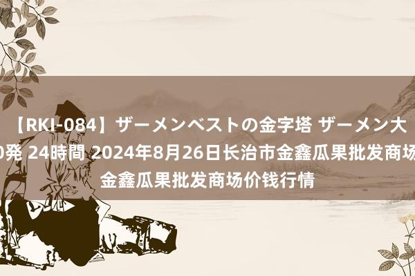 【RKI-084】ザーメンベストの金字塔 ザーメン大好き2000発 24時間 2024年8月26日长治市金鑫瓜果批发商场价钱行情