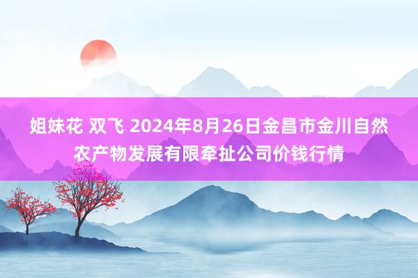 姐妹花 双飞 2024年8月26日金昌市金川自然农产物发展有限牵扯公司价钱行情