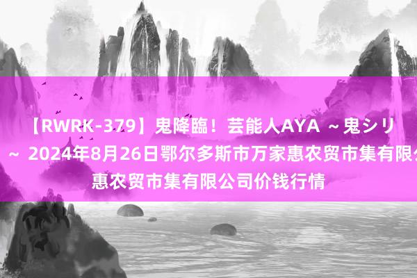 【RWRK-379】鬼降臨！芸能人AYA ～鬼シリーズ全制覇！～ 2024年8月26日鄂尔多斯市万家惠农贸市集有限公司价钱行情