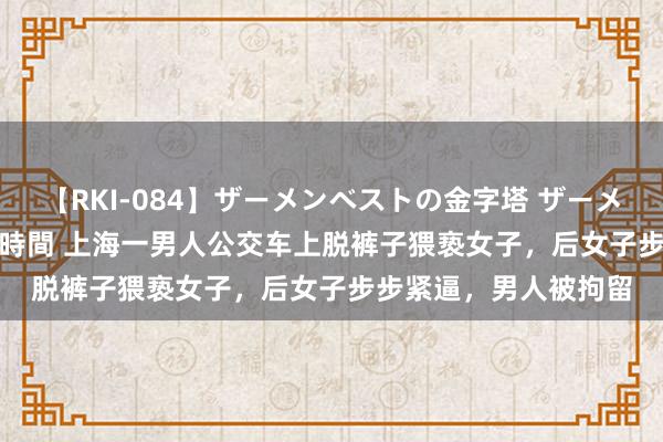 【RKI-084】ザーメンベストの金字塔 ザーメン大好き2000発 24時間 上海一男人公交车上脱裤子猥亵女子，后女子步步紧逼，男人被拘留