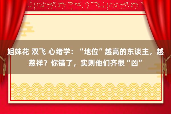 姐妹花 双飞 心绪学：“地位”越高的东谈主，越慈祥？你错了，实则他们齐很“凶”