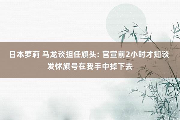 日本萝莉 马龙谈担任旗头: 官宣前2小时才知谈 发怵旗号在我手中掉下去