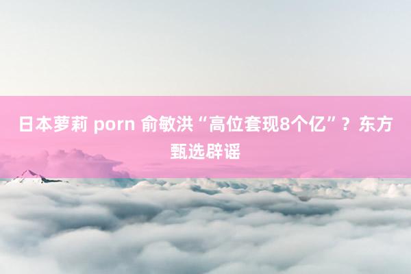 日本萝莉 porn 俞敏洪“高位套现8个亿”？东方甄选辟谣