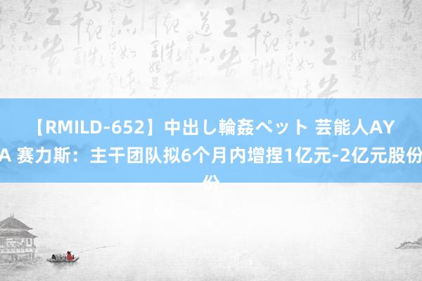 【RMILD-652】中出し輪姦ペット 芸能人AYA 赛力斯：主干团队拟6个月内增捏1亿元-2亿元股份