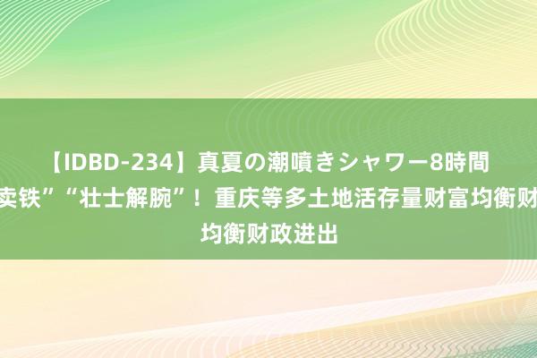 【IDBD-234】真夏の潮噴きシャワー8時間 “砸锅卖铁”“壮士解腕”！重庆等多土地活存量财富均衡财政进出