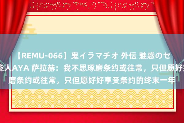 【REMU-066】鬼イラマチオ 外伝 魅惑のセクシーイラマチオ 芸能人AYA 萨拉赫：我不思琢磨条约或往常，只但愿好好享受条约的终末一年