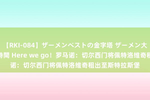 【RKI-084】ザーメンベストの金字塔 ザーメン大好き2000発 24時間 Here we go！罗马诺：切尔西门将佩特洛维奇租出至斯特拉斯堡