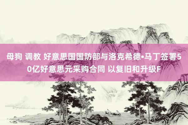 母狗 调教 好意思国国防部与洛克希德•马丁签署50亿好意思元采购合同 以复旧和升级F