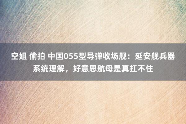 空姐 偷拍 中国055型导弹收场舰：延安舰兵器系统理解，好意思航母是真扛不住