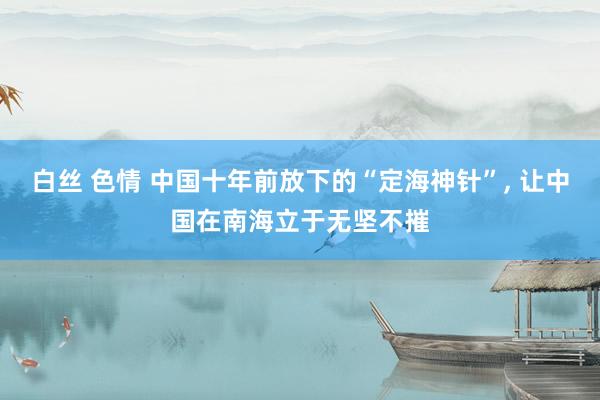 白丝 色情 中国十年前放下的“定海神针”， 让中国在南海立于无坚不摧