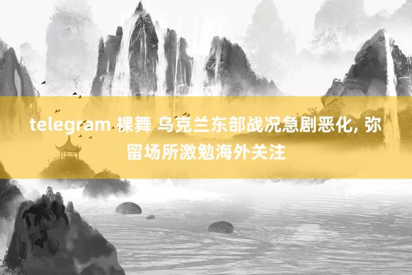 telegram 裸舞 乌克兰东部战况急剧恶化， 弥留场所激勉海外关注