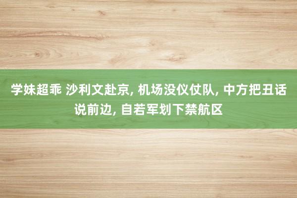 学妹超乖 沙利文赴京， 机场没仪仗队， 中方把丑话说前边， 自若军划下禁航区