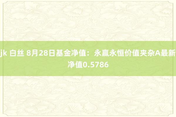 jk 白丝 8月28日基金净值：永赢永恒价值夹杂A最新净值0.5786