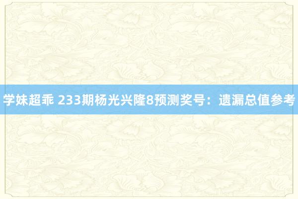 学妹超乖 233期杨光兴隆8预测奖号：遗漏总值参考