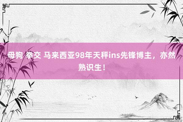 母狗 拳交 马来西亚98年天秤ins先锋博主，亦然熟识生！