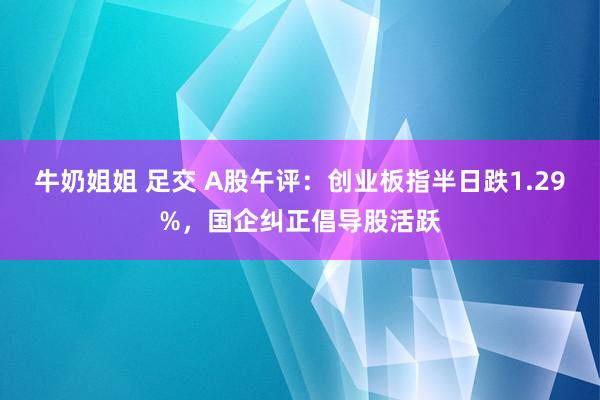 牛奶姐姐 足交 A股午评：创业板指半日跌1.29%，国企纠正倡导股活跃