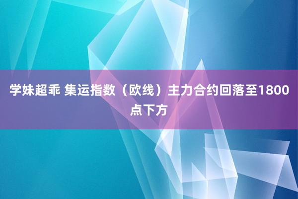 学妹超乖 集运指数（欧线）主力合约回落至1800点下方