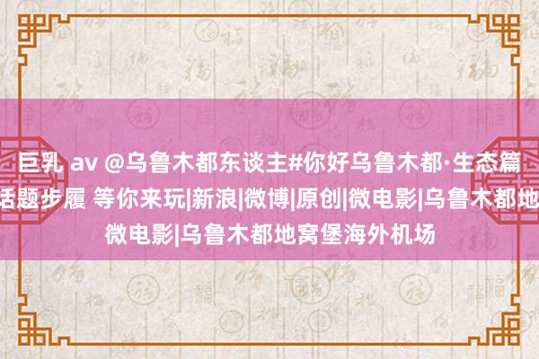 巨乳 av @乌鲁木都东谈主#你好乌鲁木都·生态篇#图文短视频话题步履 等你来玩|新浪|微博|原创|微电影|乌鲁木都地窝堡海外机场