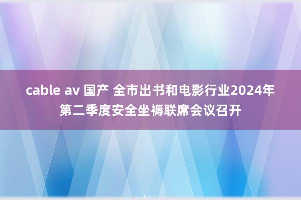 cable av 国产 全市出书和电影行业2024年第二季度安全坐褥联席会议召开