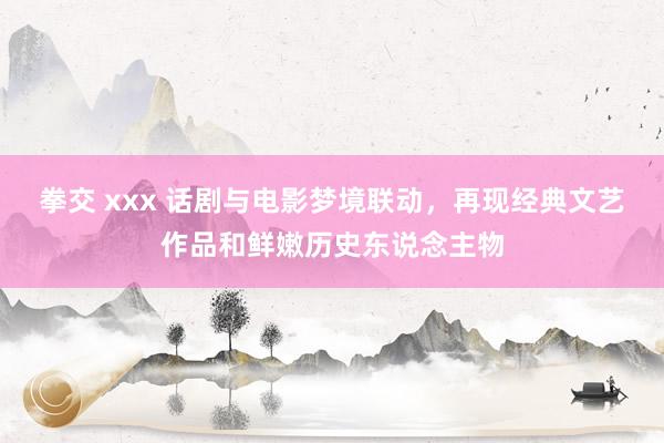 拳交 xxx 话剧与电影梦境联动，再现经典文艺作品和鲜嫩历史东说念主物