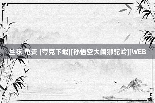 丝袜 龟责 [夸克下载][孙悟空大闹狮驼岭][WEB