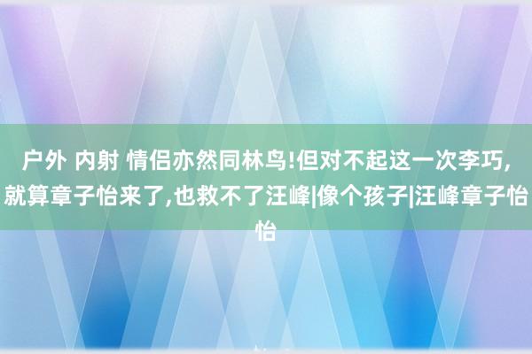 户外 内射 情侣亦然同林鸟!但对不起这一次李巧，就算章子怡来了，也救不了汪峰|像个孩子|汪峰章子怡