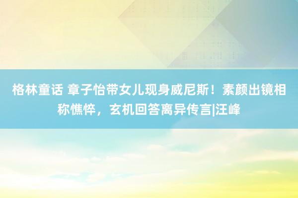 格林童话 章子怡带女儿现身威尼斯！素颜出镜相称憔悴，玄机回答离异传言|汪峰