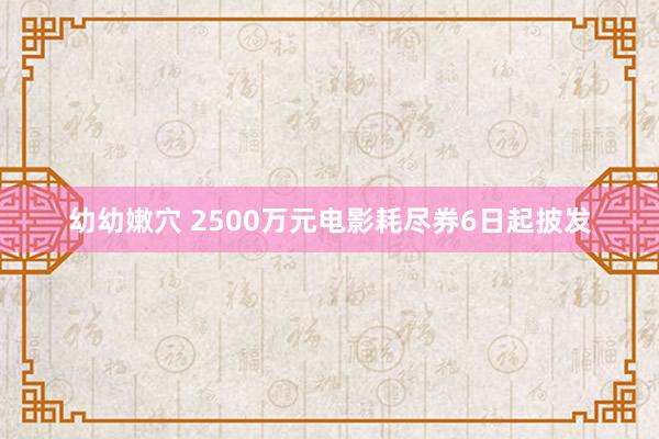 幼幼嫩穴 2500万元电影耗尽券6日起披发