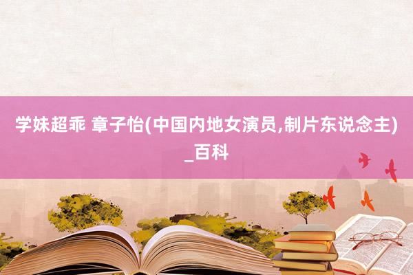 学妹超乖 章子怡(中国内地女演员，制片东说念主)_百科