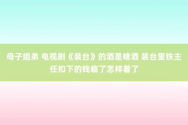 母子姐弟 电视剧《装台》的酒是啥酒 装台里铁主任扣下的钱临了怎样着了