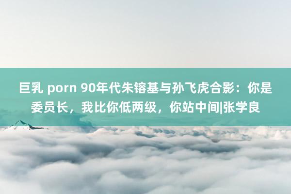 巨乳 porn 90年代朱镕基与孙飞虎合影：你是委员长，我比你低两级，你站中间|张学良