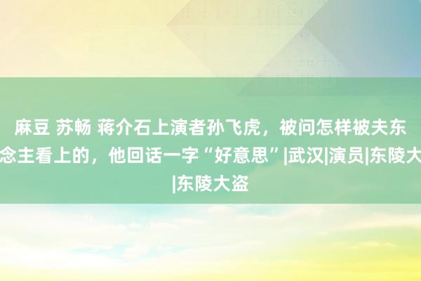 麻豆 苏畅 蒋介石上演者孙飞虎，被问怎样被夫东说念主看上的，他回话一字“好意思”|武汉|演员|东陵大盗