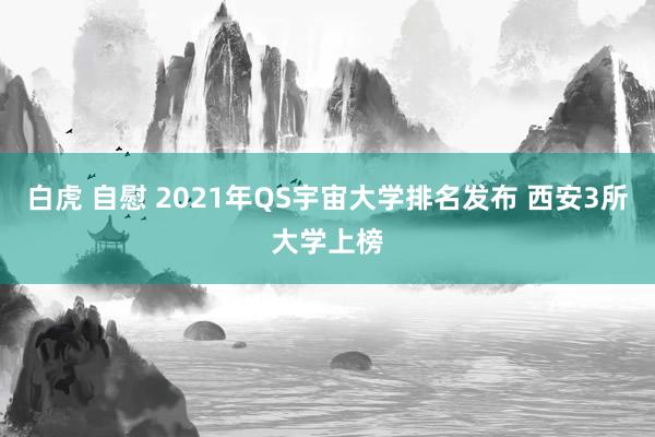 白虎 自慰 2021年QS宇宙大学排名发布 西安3所大学上榜