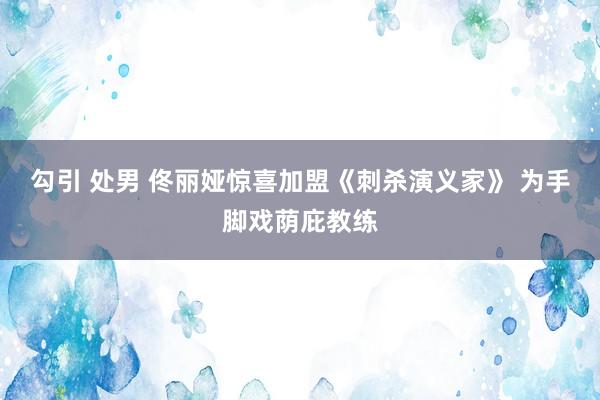 勾引 处男 佟丽娅惊喜加盟《刺杀演义家》 为手脚戏荫庇教练