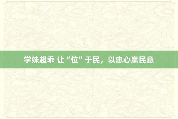 学妹超乖 让“位”于民，以忠心赢民意