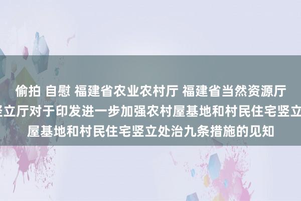 偷拍 自慰 福建省农业农村厅 福建省当然资源厅 福建省住房和城乡竖立厅对于印发进一步加强农村屋基地和村民住宅竖立处治九条措施的见知