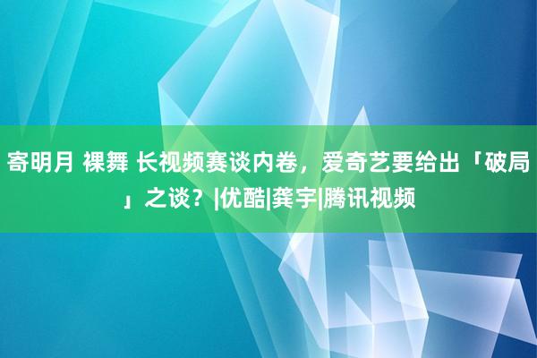 寄明月 裸舞 长视频赛谈内卷，爱奇艺要给出「破局」之谈？|优酷|龚宇|腾讯视频