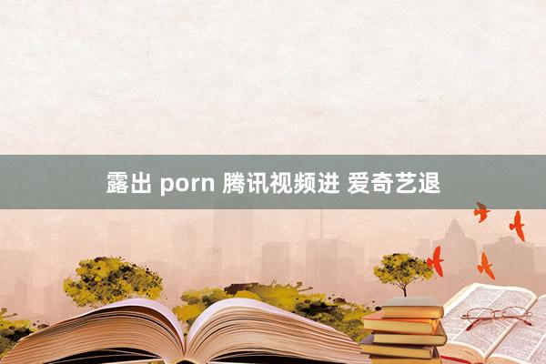 露出 porn 腾讯视频进 爱奇艺退