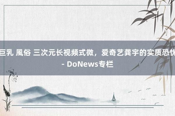 巨乳 風俗 三次元长视频式微，爱奇艺龚宇的实质恐忧- DoNews专栏